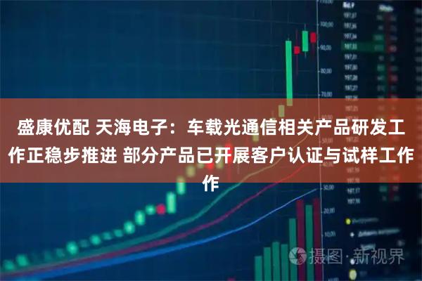 盛康优配 天海电子：车载光通信相关产品研发工作正稳步推进 部分产品已开展客户认证与试样工作