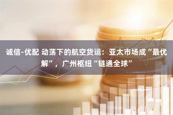 诚信-优配 动荡下的航空货运：亚太市场成“最优解”，广州枢纽“链通全球”