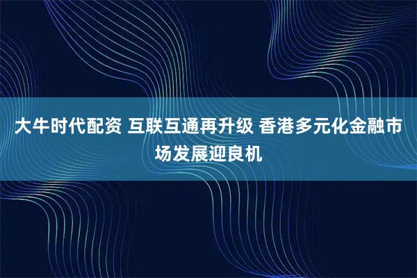 大牛时代配资 互联互通再升级 香港多元化金融市场发展迎良机