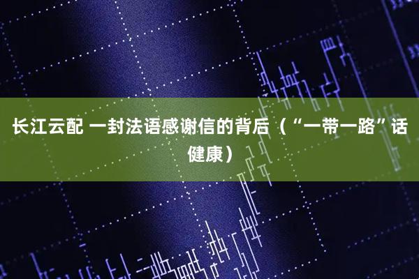 长江云配 一封法语感谢信的背后（“一带一路”话健康）