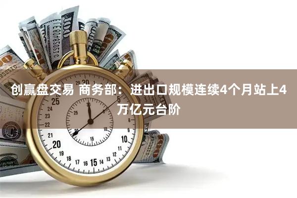 创赢盘交易 商务部：进出口规模连续4个月站上4万亿元台阶