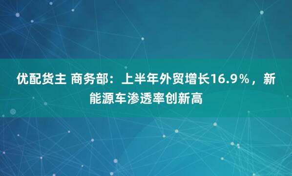 优配货主 商务部：上半年外贸增长16.9％，新能源车渗透率创新高