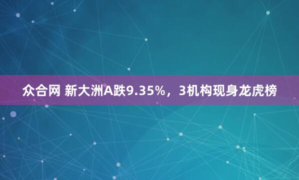 众合网 新大洲A跌9.35%，3机构现身龙虎榜