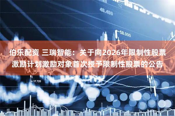 伯乐配资 三瑞智能：关于向2026年限制性股票激励计划激励对象首次授予限制性股票的公告