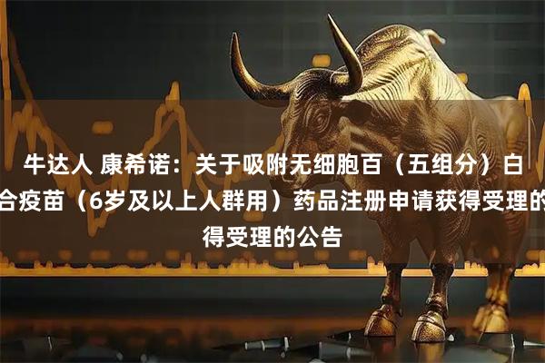 牛达人 康希诺：关于吸附无细胞百（五组分）白破联合疫苗（6岁及以上人群用）药品注册申请获得受理的公告
